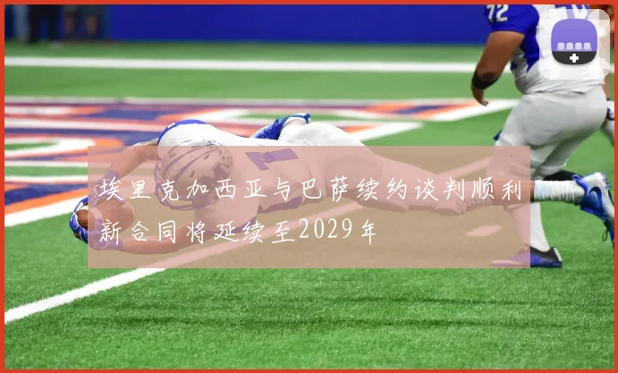 埃里克加西亚与巴萨续约谈判顺利新合同将延续至2029年