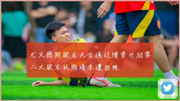 尤文图斯股东大会通过增资计划第二大股东认购请求遭拒绝