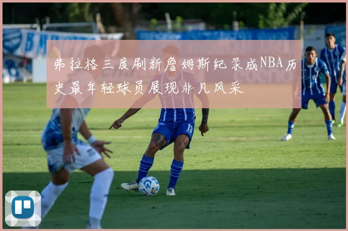 弗拉格三度刷新詹姆斯纪录成NBA历史最年轻球员展现非凡风采