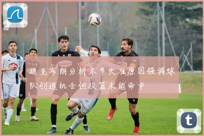 迈克布朗分析末节失准原因强调球队创造机会但投篮未能命中