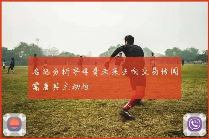 名记分析字母哥未来去向交易传闻需看其主动性