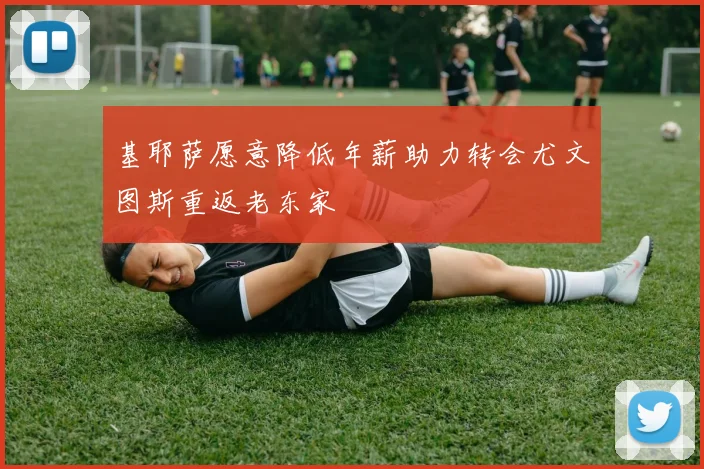 基耶萨愿意降低年薪助力转会尤文图斯重返老东家