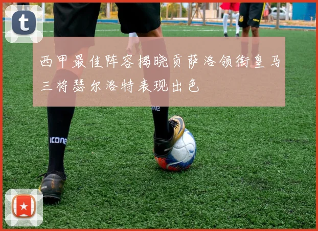 西甲最佳阵容揭晓贡萨洛领衔皇马三将瑟尔洛特表现出色