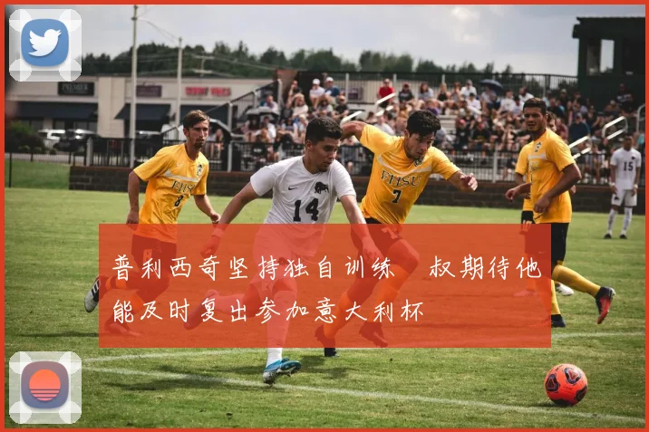 普利西奇坚持独自训练囧叔期待他能及时复出参加意大利杯
