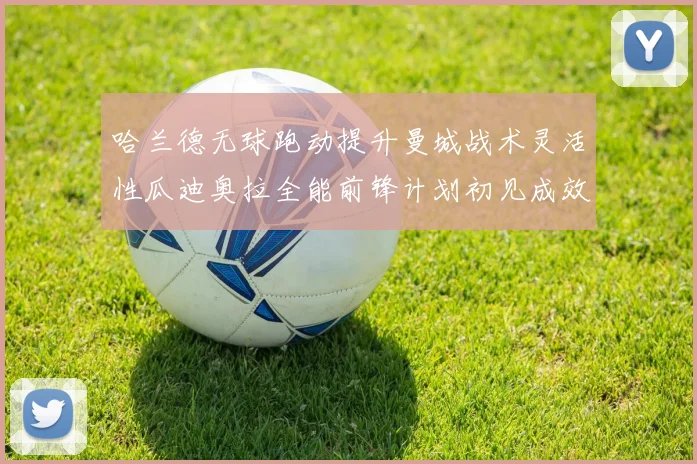 哈兰德无球跑动提升曼城战术灵活性瓜迪奥拉全能前锋计划初见成效