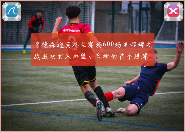 亨德森迎英格兰赛场600场里程碑之战成功打入加盟小蜜蜂的首个进球